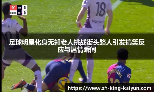 足球明星化身无知老人挑战街头路人引发搞笑反应与温情瞬间